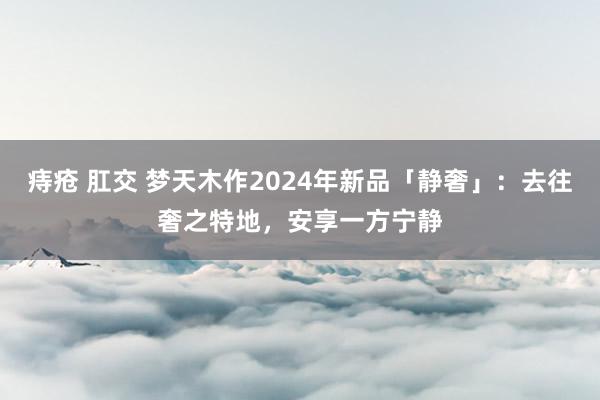 痔疮 肛交 梦天木作2024年新品「静奢」：去往奢之特地，安享一方宁静