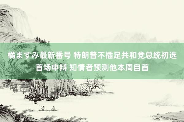 橘ますみ最新番号 特朗普不插足共和党总统初选首场申辩 知情者预测他本周自首