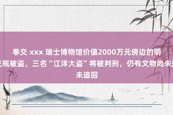 拳交 xxx 瑞士博物馆价值2000万元傍边的明朝花瓶被盗，三名“江洋大盗”将被判刑，仍有文物尚未追回