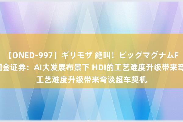 【ONED-997】ギリモザ 絶叫！ビッグマグナムFUCK Ami 国金证券：AI大发展布景下 HDI的工艺难度升级带来弯谈超车契机