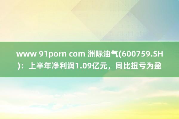 www 91porn com 洲际油气(600759.SH)：上半年净利润1.09亿元，同比扭亏为盈