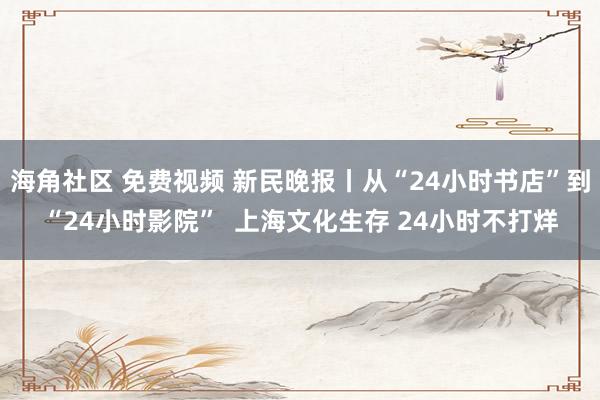 海角社区 免费视频 新民晚报丨从“24小时书店”到“24小时影院”  上海文化生存 24小时不打烊