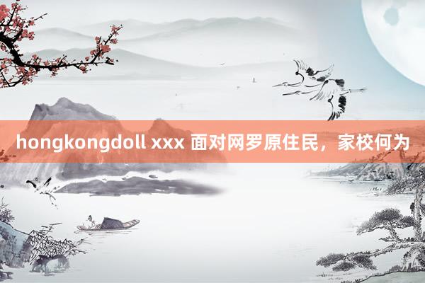 hongkongdoll xxx 面对网罗原住民，家校何为