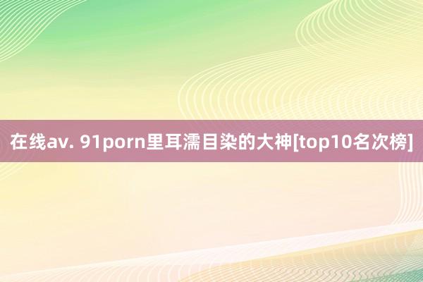 在线av. 91porn里耳濡目染的大神[top10名次榜]