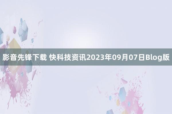 影音先锋下载 快科技资讯2023年09月07日Blog版