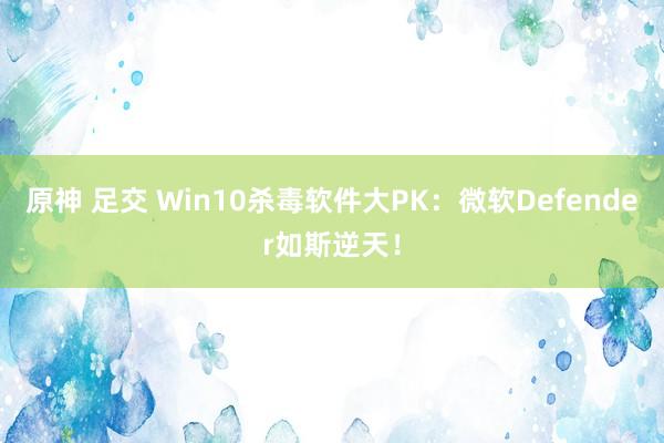 原神 足交 Win10杀毒软件大PK：微软Defender如斯逆天！