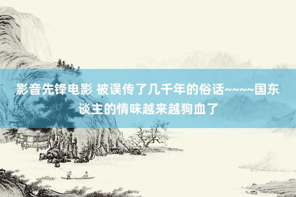 影音先锋电影 被误传了几千年的俗话~~~~国东谈主的情味越来越狗血了