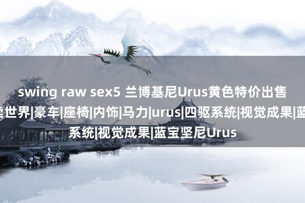 swing raw sex5 兰博基尼Urus黄色特价出售320万含税卖世界|豪车|座椅|内饰|马力|urus|四驱系统|视觉成果|蓝宝坚尼Urus