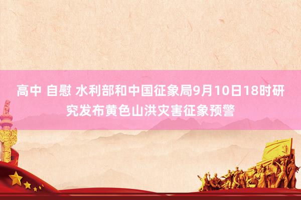 高中 自慰 水利部和中国征象局9月10日18时研究发布黄色山洪灾害征象预警