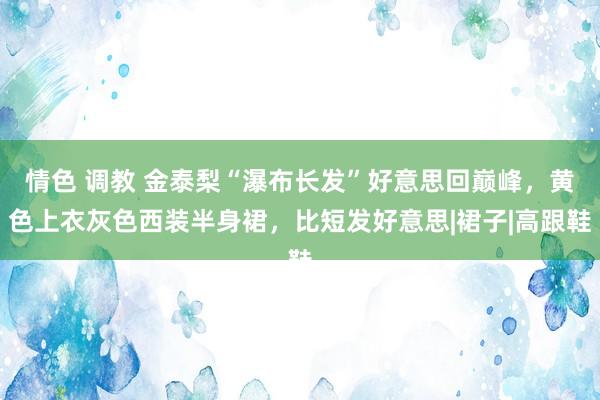 情色 调教 金泰梨“瀑布长发”好意思回巅峰，黄色上衣灰色西装半身裙，比短发好意思|裙子|高跟鞋