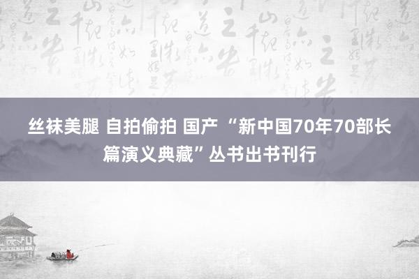 丝袜美腿 自拍偷拍 国产 “新中国70年70部长篇演义典藏”丛书出书刊行