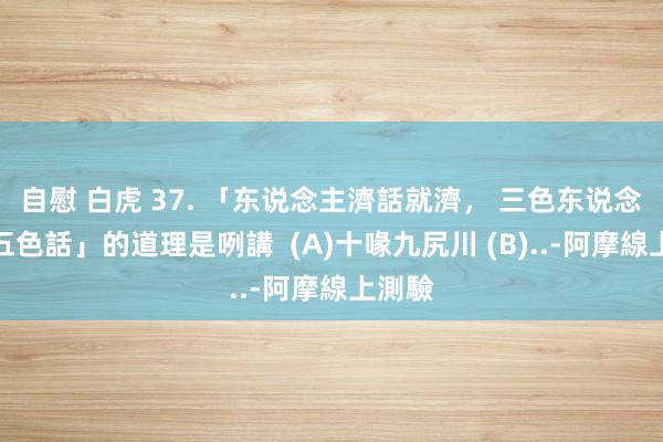 自慰 白虎 37. 「东说念主濟話就濟， 三色东说念主講五色話」的道理是咧講  (A)十喙九尻川 (B)..-阿摩線上測驗