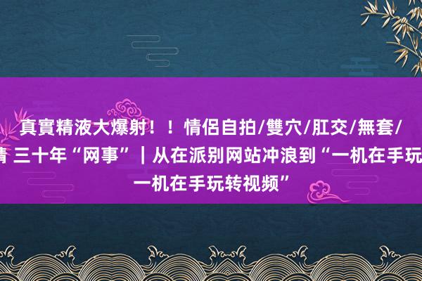 真實精液大爆射！！情侶自拍/雙穴/肛交/無套/大量噴精 三十年“网事”｜从在派别网站冲浪到“一机在手玩转视频”