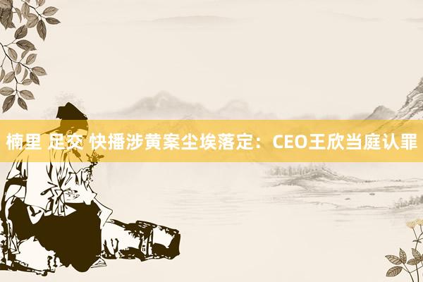 楠里 足交 快播涉黄案尘埃落定：CEO王欣当庭认罪