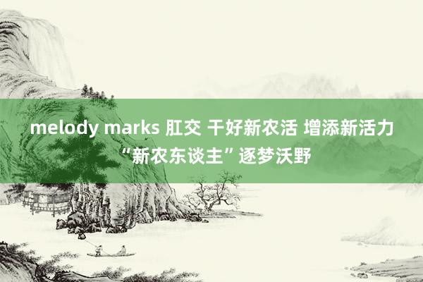 melody marks 肛交 干好新农活 增添新活力 “新农东谈主”逐梦沃野