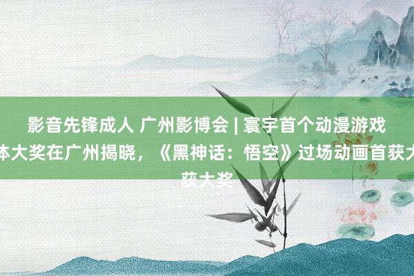 影音先锋成人 广州影博会 | 寰宇首个动漫游戏合体大奖在广州揭晓，《黑神话：悟空》过场动画首获大奖