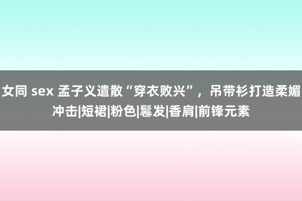 女同 sex 孟子义遣散“穿衣败兴”，吊带衫打造柔媚冲击|短裙|粉色|鬈发|香肩|前锋元素