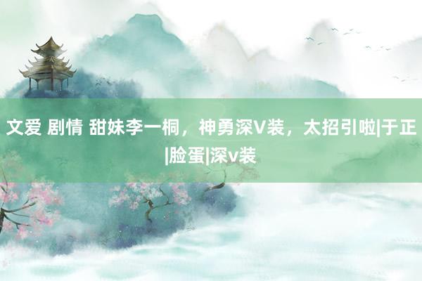 文爱 剧情 甜妹李一桐，神勇深V装，太招引啦|于正|脸蛋|深v装