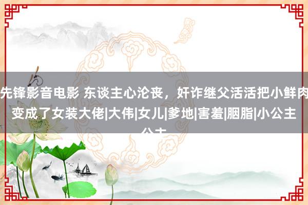 先锋影音电影 东谈主心沦丧，奸诈继父活活把小鲜肉变成了女装大佬|大伟|女儿|爹地|害羞|胭脂|小公主