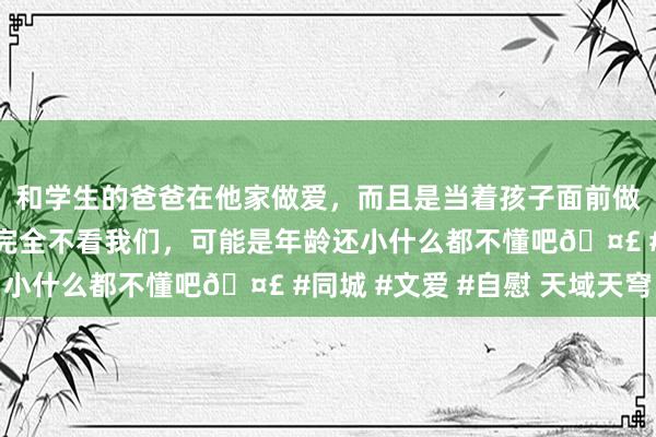 和学生的爸爸在他家做爱，而且是当着孩子面前做爱，太刺激了，孩子完全不看我们，可能是年龄还小什么都不懂吧🤣 #同城 #文爱 #自慰 天域天穹