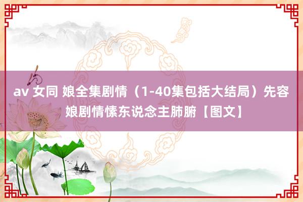 av 女同 娘全集剧情（1-40集包括大结局）先容 娘剧情愫东说念主肺腑【图文】