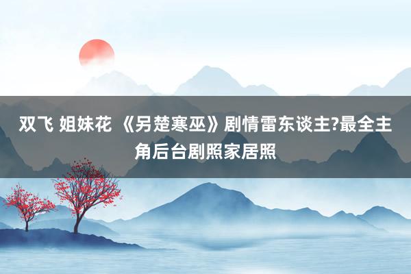 双飞 姐妹花 《另楚寒巫》剧情雷东谈主?最全主角后台剧照家居照